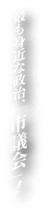 最も身近な政治、「市議会」!